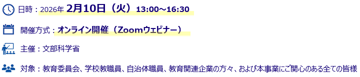 日時:2026年2月10日 火曜日 13時00分~16時30分 開催方式:オンライン開催(Zoomウェビナー) 主催:文部科学省 •対象:教育委員会、学校教職員、自治体職員、教育関連企業の方々、および本事業にご関心のある全ての皆様