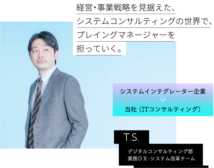 システムインテグレーター企業 当社 （ITコンサルティング） T.S.  デジタルコンサルティング部業務ＤＸ・システム改革チーム 経営・事業戦略を見据えた、システムコンサルティングの世界で、プレイングマネージャーを担っていく。