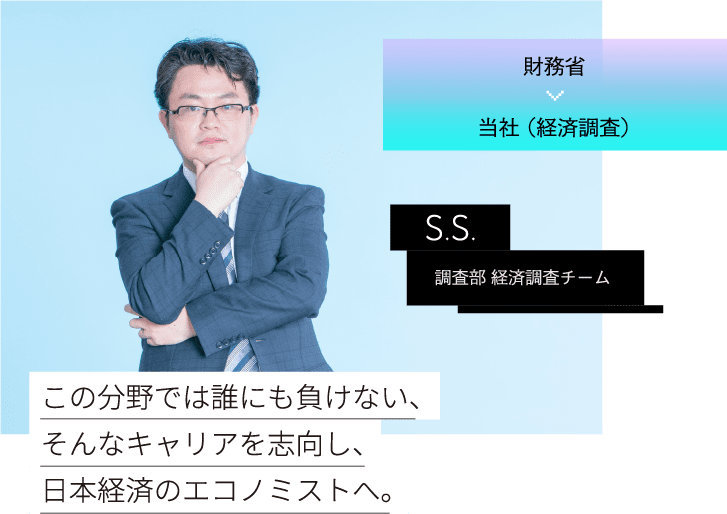 財務省当社 （経済調査）S.S.調査部 経済調査チームこの分野では誰にも負けない、そんなキャリアを志向し、日本経済のエコノミストへ。