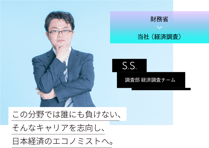 財務省 当社 （経済調査）S.S.調査部 経済調査チーム この分野では誰にも負けない、そんなキャリアを志向し、日本経済のエコノミストへ。