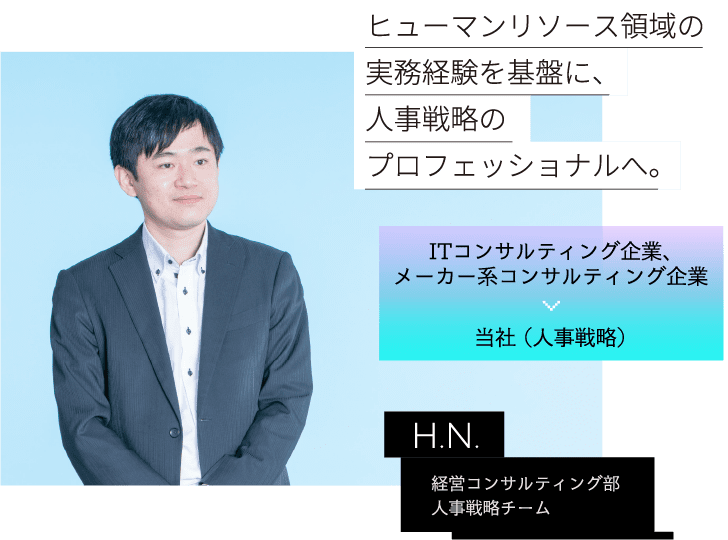 ITコンサルティング企業、メーカー系コンサルティング企業 当社 （人事戦略） H.N. 経営コンサルティング部人事戦略チームヒューマンリソース領域の実務経験を基盤に、人事戦略のプロフェッショナルへ。