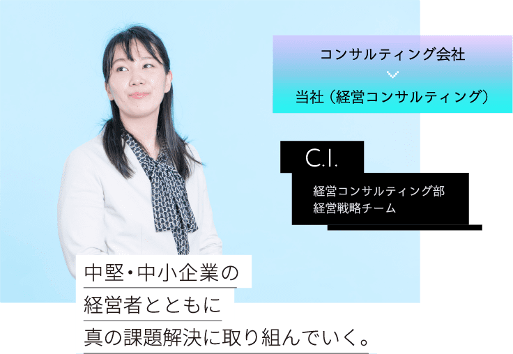 コンサルティング会社当社 （経営コンサルティング） C.I. 経営コンサルティング部経営戦略チーム 中堅・中小企業の経営者とともに真の課題解決に取り組んでいく。