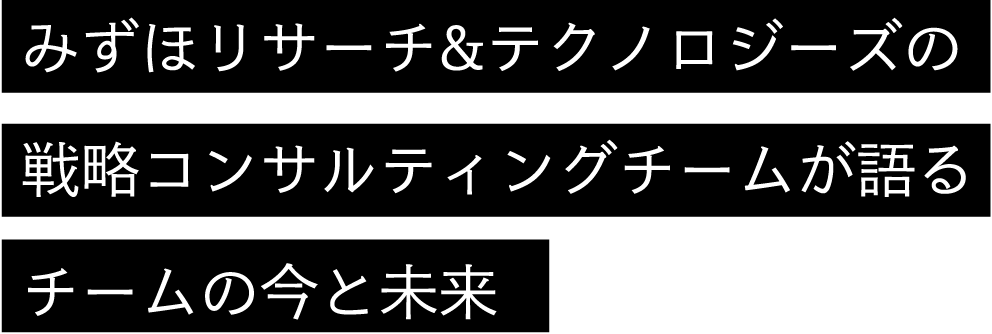 みずほリサーチ&テクノロジーズの戦略コンサルティングチームが語るチームの今と未来