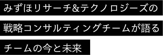 みずほリサーチ&テクノロジーズの戦略コンサルティングチームが語るチームの今と未来