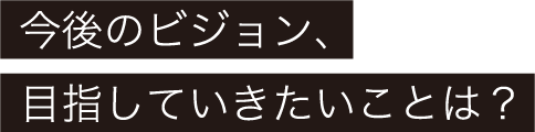 今後のビジョン、目指していきたいことは？