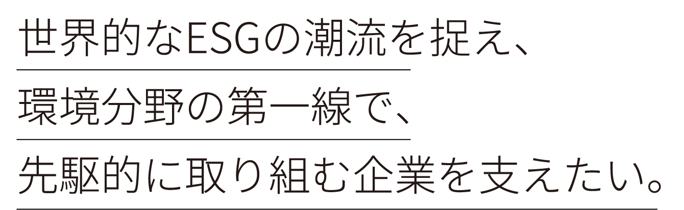 世界的なESGの潮流を捉え、環境分野の第一線で、先駆的に取り組む企業を支えたい。