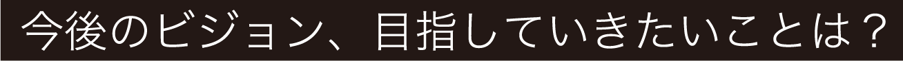 今後のビジョン、目指していきたいことは？