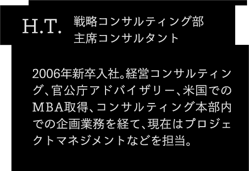 H.T. 2006年新卒入社。経営コンサルティング、官公庁アドバイザリー、米国でのMBA取得、コンサルティング本部内での企画業務を経て、現在はプロジェクトマネジメントなどを担当。コンサルティング第2部 主席コンサルタント