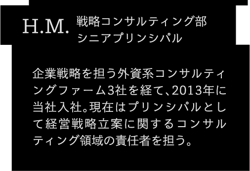 H.M. コンサルティング第2部 プリンシパル企業戦略を担う外資系コンサルティングファーム3社を経て、2013年に当社入社。現在はプリンシパルとして経営戦略立案に関するコンサルティング領域の責任者を担う。