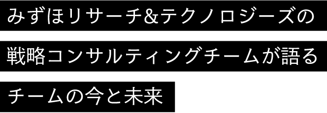 みずほリサーチ&テクノロジーズの戦略コンサルティングチームが語るチームの今と未来