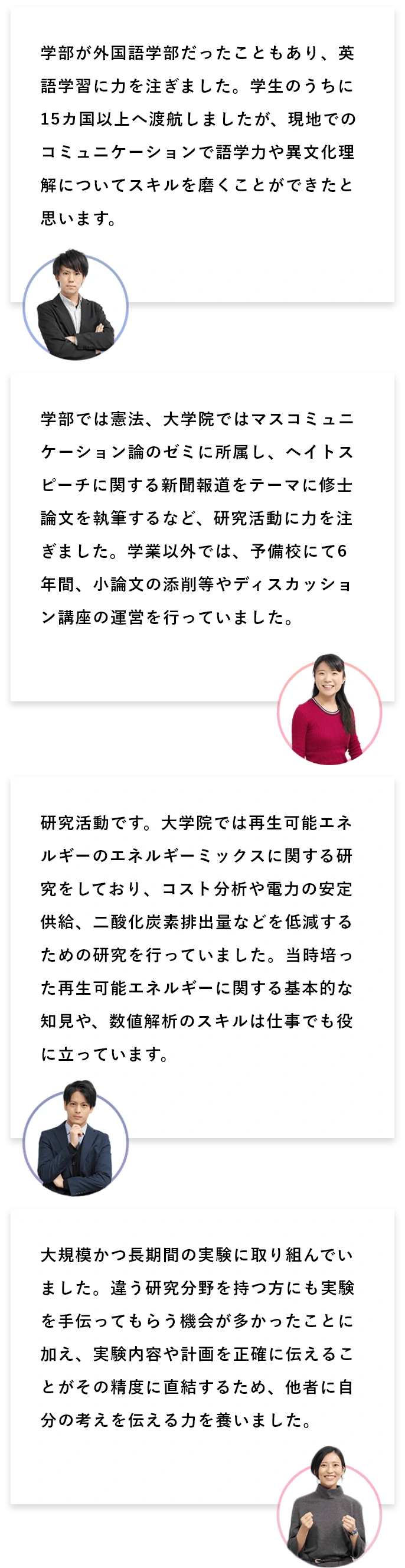 Q1:学生時代の経験で、力を注いだことは何ですか? A1:学部が外国語学部だったこともあり、英語学習に力を注ぎました。学生のうちに15カ国以上へ渡航しましたが、現地でのコミュニケーションで語学力や異文化理解についてスキルを磨くことができたと思います。/学部では憲法、大学院ではマスコミュニケーション論のゼミに所属し、ヘイトスピーチに関する新聞報道をテーマに修士論文を執筆するなど、研究活動に力を注ぎました。学業以外では、予備校にて6年間、小論文の添削等やディスカッション講座の運営を行っていました。/研究活動です。大学院では再生可能エネルギーのエネルギーミックスに関する研究をしており、コスト分析や電力の安定供給、二酸化炭素排出量などを低減するための研究を行っていました。当時培った再生可能エネルギーに関する基本的な知見や、数値解析のスキルは仕事でも役に立っています。/大規模かつ長期間の実験に取り組んでいました。違う研究分野を持つ方にも実験を手伝ってもらう機会が多かったことに加え、実験内容や計画を正確に伝えることがその精度に直結するため、他者に自分の考えを伝える力を養いました。