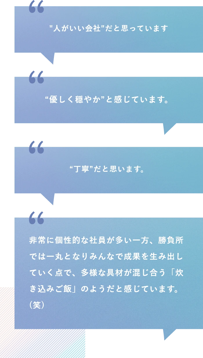 Q2:みずほリサーチ&テクノロジーズを一言で表すと？ A2:人がいい会社だと思っています。就職活動時に先輩社員や人事の人となりに惹かれたことも、入社を決めた理由の一つなので、その印象が強いです。/“優しく穏やか”と感じています。/“丁寧”だと思います。/非常に個性的な社員が多い一方、勝負所では一丸となりみんなで成果を生み出していく点で、多様な具材が混じ合う「炊き込みご飯」のようだと感じています。(笑)