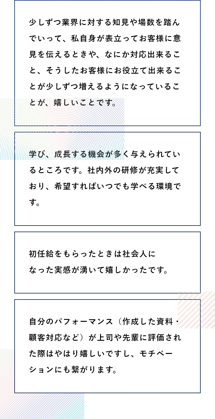 Q4:入社して一番嬉しかったことは? A4:少しずつ業界に対する知見や場数を踏んでいって、私自身が表立ってお客様に意見を伝えるときや、なにか対応出来ること、そうしたお客様にお役立て出来ることは少しずつ増えるようになっていることが、嬉しいことです。/学び、成長する機会が多く与えられているところです。社内外の研修が充実しており、希望すればいつでも学べる環境です。/初任給をもらったときは社会人になった実感が湧いて嬉しかったです。/自分のパフォーマンス(作成した資料・顧客対応など)が上司や先輩に評価された際はやはり嬉しいですし、モチベーションにも繋がります。
