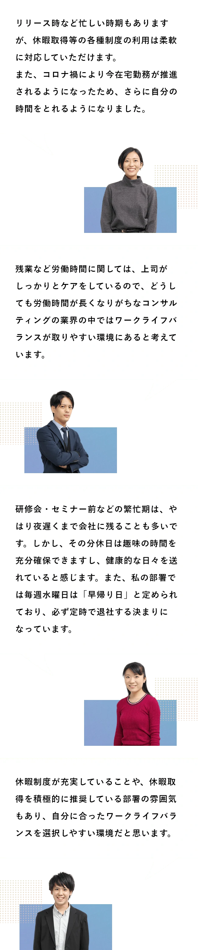 Q5:ワークライフバランスに対してどう感じていますか? A5:リリース時など忙しい時期もありますが、休暇取得等の各種制度の利用は柔軟に対応していただけます。また、コロナ禍により今在宅勤務が推進されるようになったため、さらに自分の時間をとれるようになりました。/残業など労働時間に関しては、上司がしっかりとケアをしているので、どうしても労働時間が長くなりがちなコンサルティングの業界の中ではワークライフバランスが取りやすい環境にあると考えています。/研修会・セミナー前などの繁忙期は、やはり夜遅くまで会社に残ることも多いです。しかし、その分休日は趣味の時間を充分確保できますし、健康的な日々を送れていると感じます。また、私の部署では毎週水曜日は「早帰り日」と定められており、必ず定時で退社する決まりになっています。/休暇制度が充実していることや、休暇取得を積極的に推奨している部署の雰囲気もあり、自分に合ったワークライフバランスを選択しやすい環境だと思います。