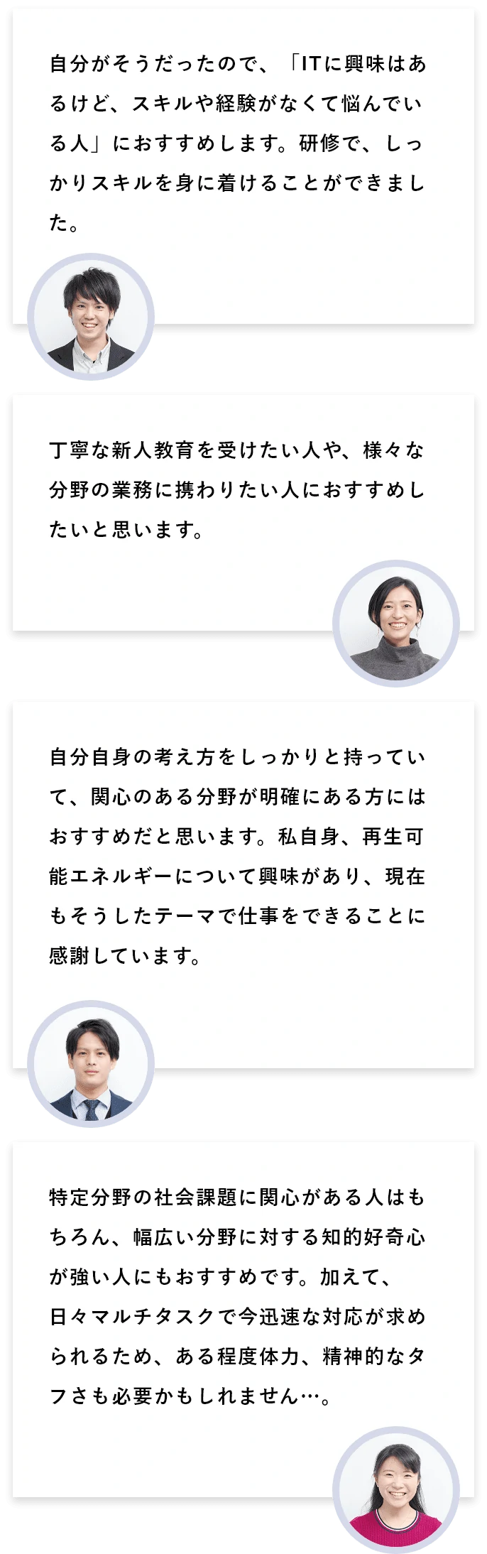 Q7:どんな学生に、みずほリサーチ&テクノロジーズをオススメしたいですか？ A7:自分がそうだったので、「ITに興味はあるけど、スキルや経験がなくて悩んでいる人」におすすめします。研修で、しっかりスキルを身に着けることができました。/丁寧な新人教育を受けたい人や、様々な分野の業務に携わりたい人におすすめしたいと思います。/自分自身の考え方をしっかりと持っていて、関心のある分野が明確にある方にはおすすめだと思います。私自身、再生可能エネルギーについて興味があり、現在もそうしたテーマで仕事をできることに感謝しています。/特定分野の社会課題に関心がある人はもちろん、幅広い分野に対する知的好奇心が強い人にもおすすめです。加えて、日々マルチタスクで今迅速な対応が求められるため、ある程度体力、精神的なタフさも必要かもしれません…。