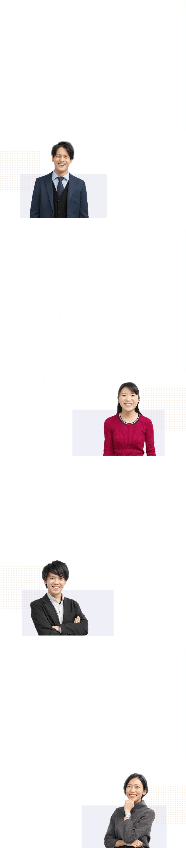 Q8:今後、みずほリサーチ&テクノロジーズで挑戦したいこと・実現したいことは? A8:現在、様々なプロジェクトに参画していますが、まずはコンサルタントとしての基本的な業務をしっかりとこなせるようになれればと考えています。将来的にはプロジェクトリーダーとして、全体のマネジメントスキルを磨きたいです。/引き続き様々なプロジェクトに参画する中で、雇用・労働分野における様々な政策や取り組みを知り、徐々に自分自身の得意分野を見つけていきたいと考えています。その上で、もし機会を頂けるならばコラム執筆や講演といった、対外的な情報発信にも挑戦していきたいです。/学生時代に培った語学スキルをさらに活用するために、海外勤務にチャレンジしたいと思っています!/システムの新規構築案件に携わり、一から開発を行ってみたいと思います。また、自らのスキル研鑽のために、会社全体で開催されるAIコンテストに出場したいと思います。
