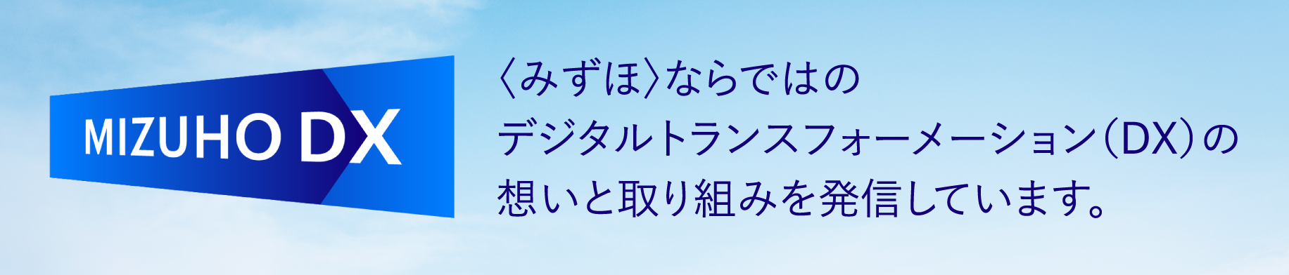 MiZUHO DX 〈みずほ〉ならではのデジタルトランスフォーメーション（DX）の想いと取り組みを発信しています。